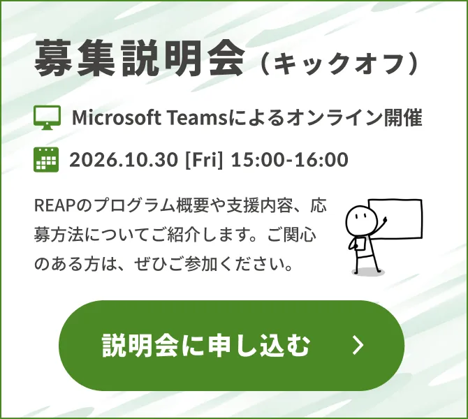 募集説明会（キックオフ）Microsoft Teamsによるオンライン開催。2026.10.30 [Fri] 15:00-16:00。REAPのプログラム概要や支援内容、応募方法についてご紹介します。ご関心のある方は、ぜひご参加ください。説明会に申し込む